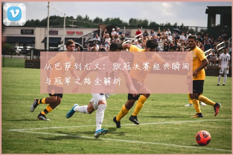 从巴萨到尤文：欧冠决赛经典瞬间与冠军之路全解析