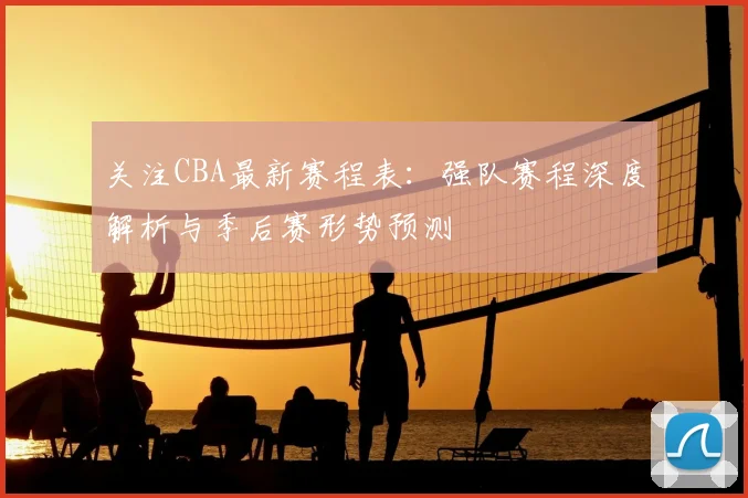 关注CBA最新赛程表：强队赛程深度解析与季后赛形势预测