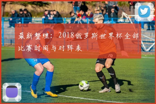 最新整理：2018俄罗斯世界杯全部比赛时间与对阵表