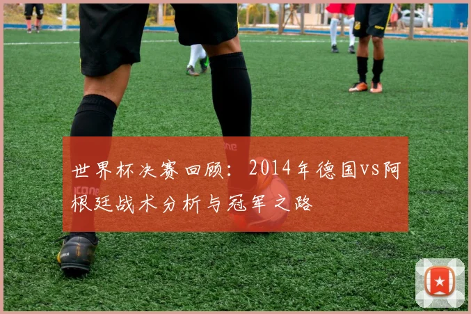 世界杯决赛回顾：2014年德国vs阿根廷战术分析与冠军之路