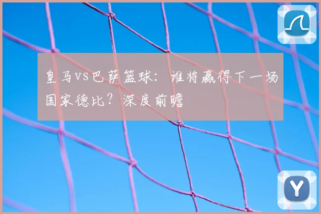 皇马vs巴萨篮球：谁将赢得下一场国家德比？深度前瞻