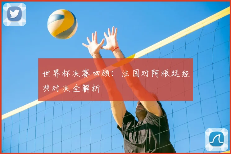 世界杯决赛回顾：法国对阿根廷经典对决全解析