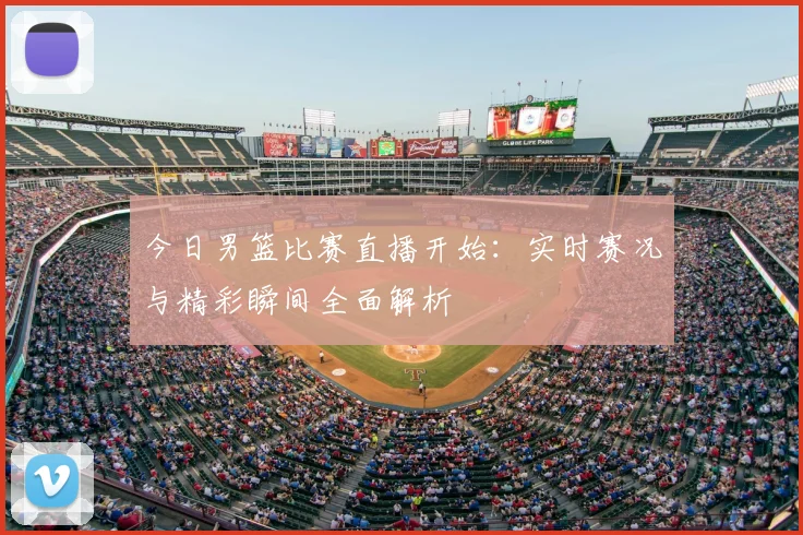 今日男篮比赛直播开始：实时赛况与精彩瞬间全面解析
