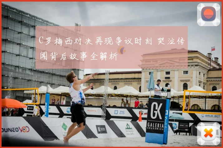 C罗梅西对决再现争议时刻 哭泣传闻背后故事全解析