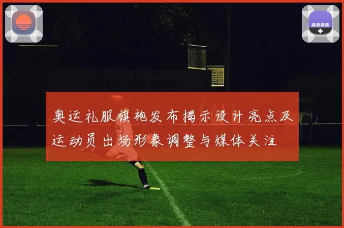 奥运礼服旗袍发布揭示设计亮点及运动员出场形象调整与媒体关注