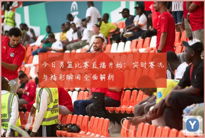 今日男篮比赛直播开始：实时赛况与精彩瞬间全面解析