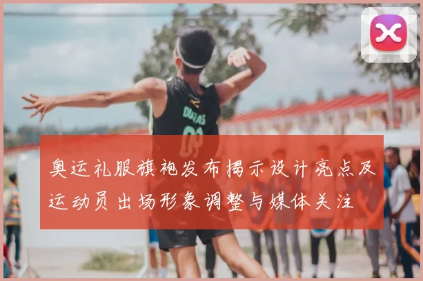 奥运礼服旗袍发布揭示设计亮点及运动员出场形象调整与媒体关注