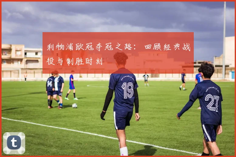 利物浦欧冠夺冠之路：回顾经典战役与制胜时刻