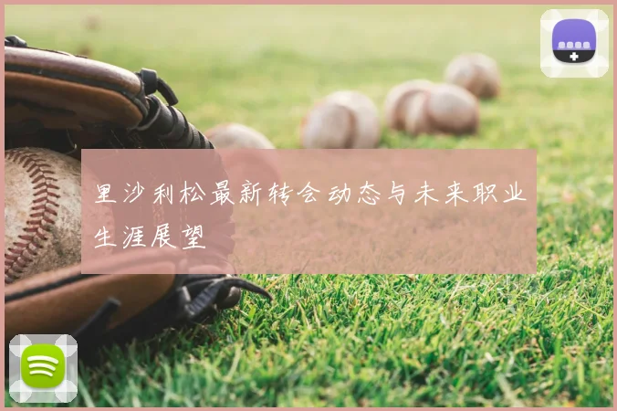 里沙利松最新转会动态与未来职业生涯展望