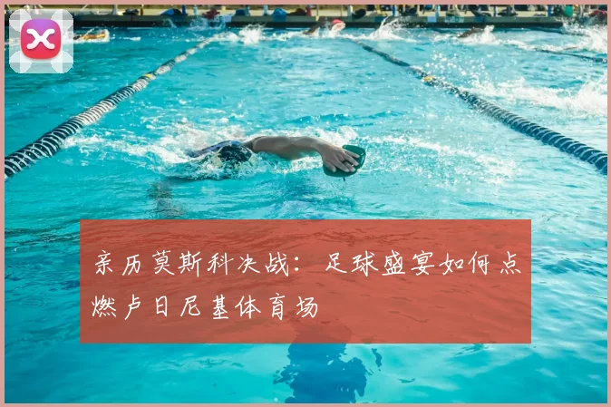 亲历莫斯科决战：足球盛宴如何点燃卢日尼基体育场