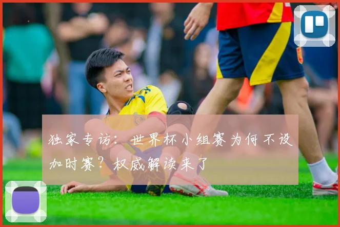 独家专访：世界杯小组赛为何不设加时赛？权威解读来了