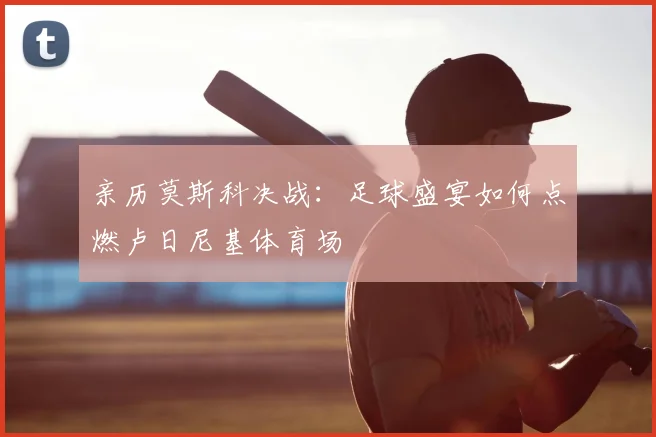 亲历莫斯科决战：足球盛宴如何点燃卢日尼基体育场