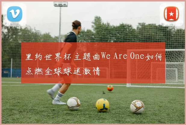 里约世界杯主题曲We Are One如何点燃全球球迷激情