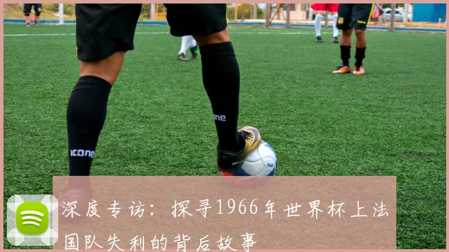 深度专访：探寻1966年世界杯上法国队失利的背后故事
