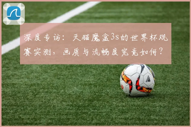 深度专访：天猫魔盒3s的世界杯观赛实测，画质与流畅度究竟如何？