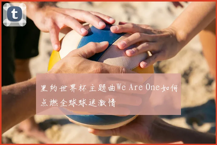 里约世界杯主题曲We Are One如何点燃全球球迷激情