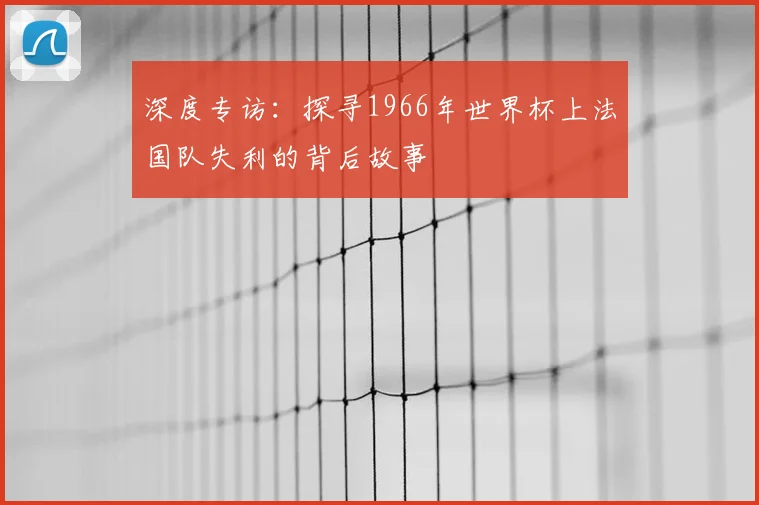 深度专访：探寻1966年世界杯上法国队失利的背后故事