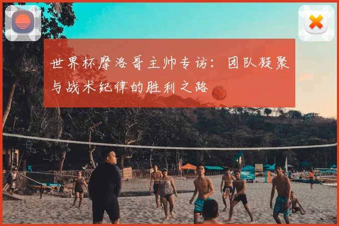 世界杯摩洛哥主帅专访：团队凝聚与战术纪律的胜利之路