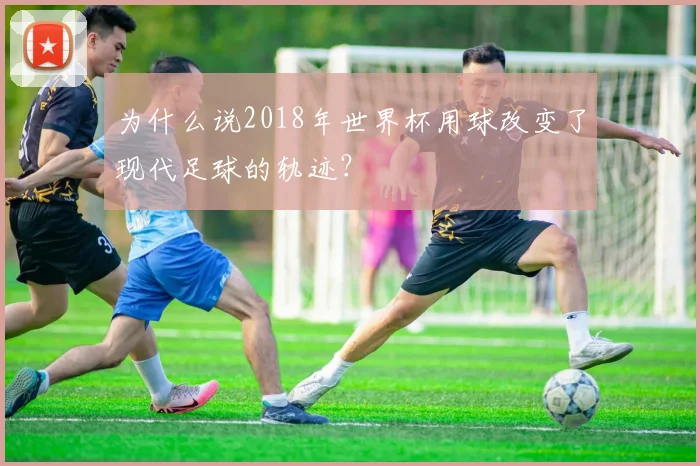 为什么说2018年世界杯用球改变了现代足球的轨迹？