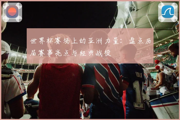 世界杯赛场上的亚洲力量：盘点历届赛事亮点与经典战役