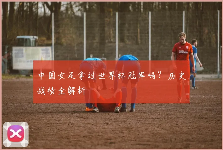 中国女足拿过世界杯冠军吗？历史战绩全解析